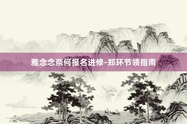 雅念念奈何报名进修-郑环节领指南